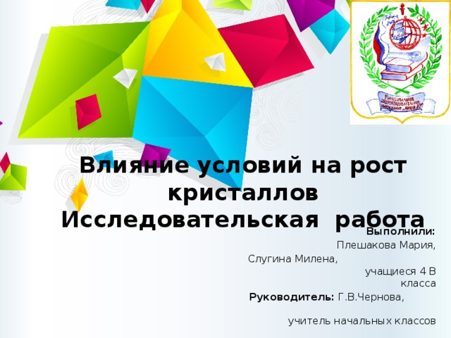 Влияние условий на рост кристаллов  Исследовательская работа Выполнили: Плешакова Мария, Слугина Милена, учащиеся 4 В класса Руководитель: Г.В.Чернова, учитель начальных классов 