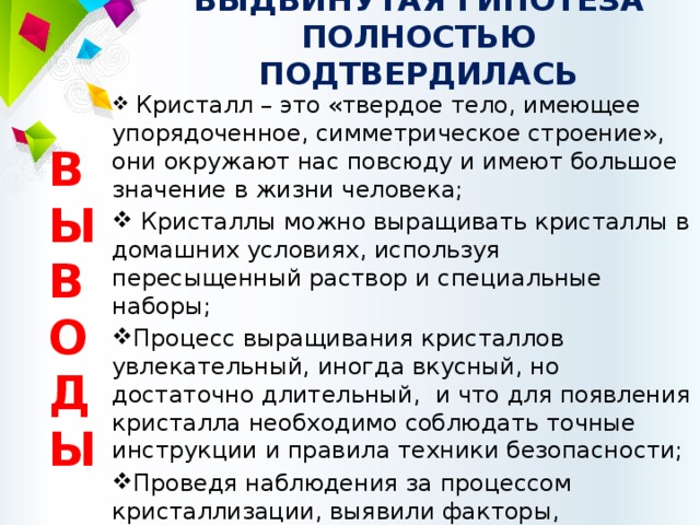 ВЫДВИНУТАЯ ГИПОТЕЗА ПОЛНОСТЬЮ ПОДТВЕРДИЛАСЬ    Кристалл – это «твердое тело, имеющее упорядоченное, симметрическое строение», они окружают нас повсюду и имеют большое значение в жизни человека;  Кристаллы можно выращивать кристаллы в домашних условиях, используя пересыщенный раствор и специальные наборы; Процесс выращивания кристаллов увлекательный, иногда вкусный, но достаточно длительный, и что для появления кристалла необходимо соблюдать точные инструкции и правила техники безопасности; Проведя наблюдения за процессом кристаллизации, выявили факторы, влияющие на рост кристаллов. ВЫВОДЫ 