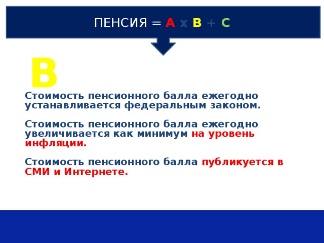 ПЕНСИЯ  =  А х В + С В Стоимость пенсионного балла ежегодно устанавливается федеральным законом.  Стоимость пенсионного балла ежегодно увеличивается как минимум на уровень инфляции.  Стоимость пенсионного балла публикуется в СМИ и Интернете.   