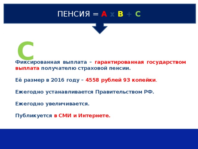 ПЕНСИЯ  =  А х В + С С Фиксированная выплата – гарантированная государством выплата получателю страховой пенсии.  Её размер в 2016 году – 4558 рублей 93 копейки .  Ежегодно устанавливается Правительством РФ.  Ежегодно увеличивается.  Публикуется в СМИ и Интернете. 