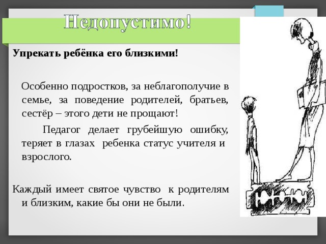  Упрекать ребёнка его близкими!  Особенно подростков, за неблагополучие в семье, за поведение родителей, братьев, сестёр – этого дети не прощают!  Педагог делает грубейшую ошибку, теряет в глазах ребенка статус учителя и взрослого. Каждый имеет святое чувство к родителям и близким, какие бы они не были . 