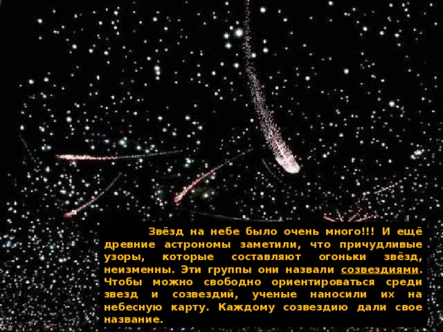    Звёзд на небе было очень много!!! И ещё древние астрономы заметили, что причудливые узоры, которые составляют огоньки звёзд, неизменны. Эти группы они назвали созвездиями . Чтобы можно свободно ориентироваться среди звезд и созвездий, ученые наносили их на небесную карту. Каждому созвездию дали свое название. 