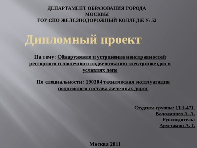 ДЕПАРТАМЕНТ ОБРАЗОВАНИЯ ГОРОДА МОСКВЫ ГОУ СПО ЖЕЛЕЗНОДОРОЖНЫЙ КОЛЛЕДЖ № 52  Дипломный проект На тему: Обнаружение и устранение неисправностей рессорного и люлечного подвешивания электропоездов в условиях депо По специальности: 190304 техническая эксплуатация подвижного состава железных дорог  Студента группы: 1ТЭ-471 Воложанцев А. А. Руководитель: Арустамян А. Г.  Москва 2011 