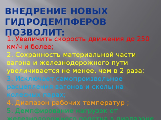 Внедрение новых гидродемпферов позволит: 1. Увеличить скорость движения до 250 км/ч и более; 2. Сохранность материальной части вагона и железнодорожного пути увеличивается не менее, чем в 2 раза; 3. Исключает самопроизвольное расцепления вагонов и сколы на колесных парах; 4. Диапазон рабочих температур ; 5. Демпфирование нагрузок от железнодорожного полотна в диапазоне частот 0-10 Гц. 