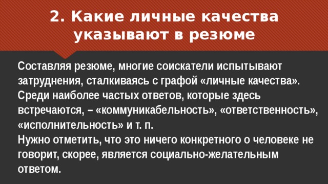 2. Какие личные качества указывают в резюме Составляя резюме, многие соискатели испытывают затруднения, сталкиваясь с графой «личные качества». Среди наиболее частых ответов, которые здесь встречаются, – «коммуникабельность», «ответственность», «исполнительность» и т. п. Нужно отметить, что это ничего конкретного о человеке не говорит, скорее, является социально-желательным ответом. 