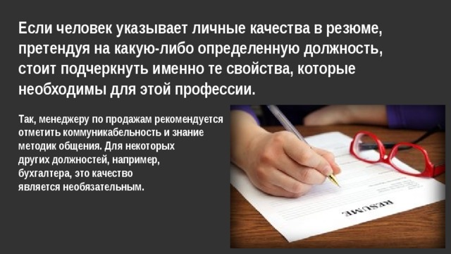 Если человек указывает личные качества в резюме, претендуя на какую-либо определенную должность, стоит подчеркнуть именно те свойства, которые необходимы для этой профессии.  Так, менеджеру по продажам рекомендуется отметить коммуникабельность и знание методик общения. Для некоторых других должностей, например, бухгалтера, это качество является необязательным. 