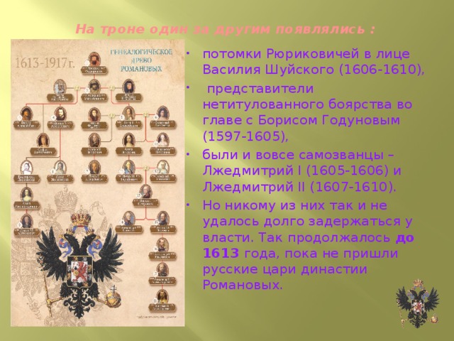 На троне один за другим появлялись :   потомки Рюриковичей в лице Василия Шуйского (1606-1610),  представители нетитулованного боярства во главе с Борисом Годуновым (1597-1605), были и вовсе самозванцы – Лжедмитрий I (1605-1606) и Лжедмитрий II (1607-1610). Но никому из них так и не удалось долго задержаться у власти. Так продолжалось до 1613 года, пока не пришли русские цари династии Романовых. 