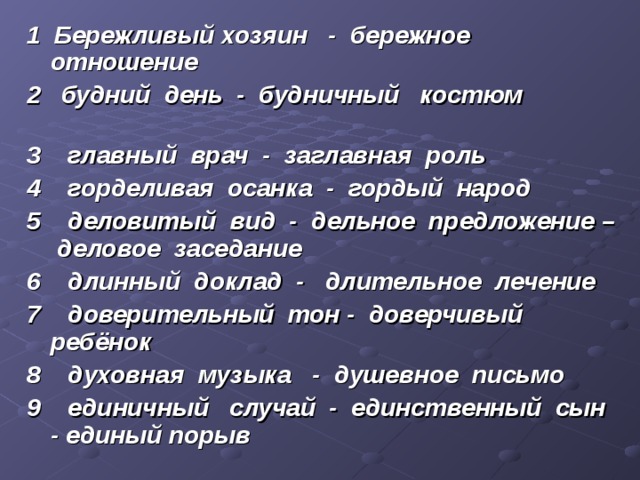 1 Бережливый хозяин - бережное отношение 2 будний день - будничный костюм       3 главный врач - заглавная роль 4 горделивая осанка - гордый народ 5 деловитый вид - дельное предложение – деловое заседание 6 длинный доклад - длительное лечение 7 доверительный тон - доверчивый ребёнок 8 духовная музыка - душевное письмо 9 единичный случай - единственный сын - единый порыв 