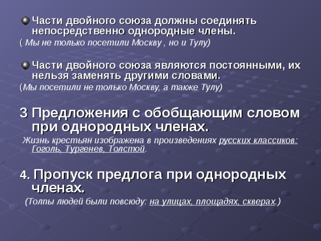 Части двойного союза должны соединять непосредственно однородные члены. ( Мы не только посетили Москву , но и Тулу) Части двойного союза являются постоянными, их нельзя заменять другими словами.  ( Мы посетили не только Москву, а также Тулу)  3 Предложения с обобщающим словом при однородных членах.  Жизнь крестьян изображена в произведениях русских классиков: Гоголь, Тургенев, Толстой .   4. Пропуск предлога при однородных членах.  (Толпы людей были повсюду: на улицах, площадях, скверах .)  