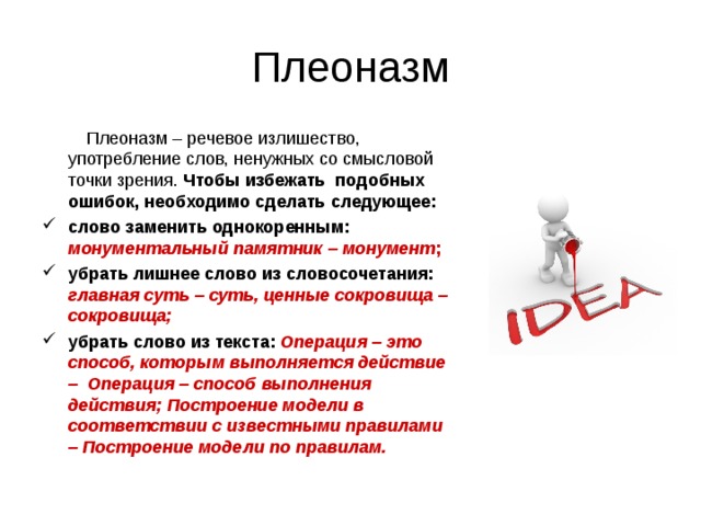 Плеоназм  Плеоназм – речевое излишество, употребление слов, ненужных со смысловой точки зрения. Чтобы избежать подобных ошибок, необходимо сделать следующее: слово заменить однокоренным: монументальный памятник – монумент ; убрать лишнее слово из словосочетания: главная суть – суть, ценные сокровища – сокровища; убрать слово из текста: Операция – это способ, которым выполняется действие – Операция – способ выполнения действия; Построение модели в соответствии с известными правилами – Построение модели по правилам.  