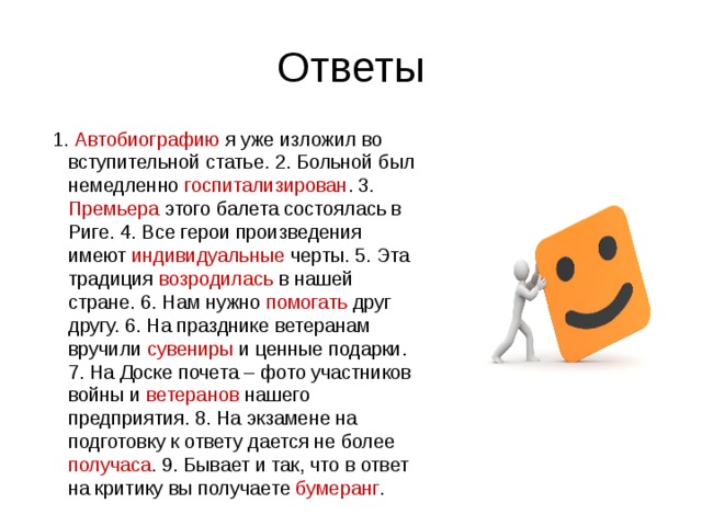 Ответы  1. Автобиографию я уже изложил во вступительной статье. 2. Больной был немедленно госпитализирован . 3. Премьера этого балета состоялась в Риге. 4. Все герои произведения имеют индивидуальные черты. 5. Эта традиция возродилась в нашей стране. 6. Нам нужно помогать друг другу. 6. На празднике ветеранам вручили сувениры и ценные подарки. 7. На Доске почета – фото участников войны и ветеранов нашего предприятия. 8. На экзамене на подготовку к ответу дается не более получаса . 9. Бывает и так, что в ответ на критику вы получаете бумеранг . 