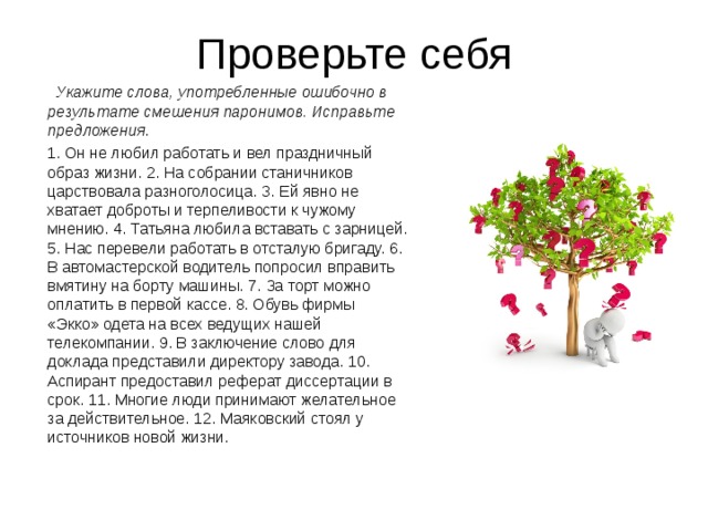 Проверьте себя  Укажите слова, употребленные ошибочно в результате смешения паронимов. Исправьте предложения .  1. Он не любил работать и вел праздничный образ жизни. 2. На собрании станичников царствовала разноголосица. 3. Ей явно не хватает доброты и терпеливости к чужому мнению. 4. Татьяна любила вставать с зарницей. 5. Нас перевели работать в отсталую бригаду. 6. В автомастерской водитель попросил вправить вмятину на борту машины. 7. За торт можно оплатить в первой кассе. 8. Обувь фирмы «Экко» одета на всех ведущих нашей телекомпании. 9. В заключение слово для доклада представили директору завода. 10. Аспирант предоставил реферат диссертации в срок. 11. Многие люди принимают желательное за действительное. 12. Маяковский стоял у источников новой жизни. 