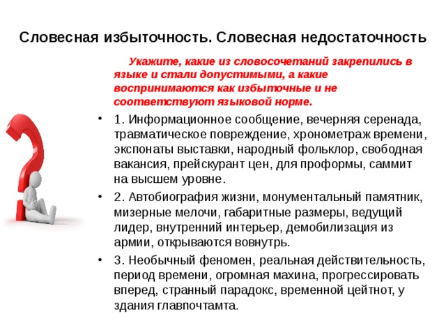   Словесная избыточность. Словесная недостаточность    Укажите, какие из словосочетаний закрепились в языке и стали допустимыми, а какие воспринимаются как избыточные и не соответствуют языковой норме. 1. Информационное сообщение, вечерняя серенада, травматическое повреждение, хронометраж времени, экспонаты выставки, народный фольклор, свободная вакансия, прейскурант цен, для проформы, саммит на высшем уровне. 2. Автобиография жизни, монументальный памятник, мизерные мелочи, габаритные размеры, ведущий лидер, внутренний интерьер, демобилизация из армии, открываются вовнутрь. 3. Необычный феномен, реальная действительность, период времени, огромная махина, прогрессировать вперед, странный парадокс, временной цейтнот, у здания главпочтамта.  