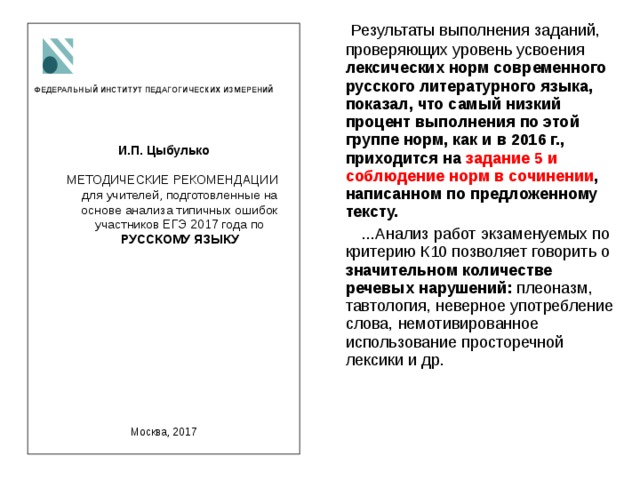  Результаты выполнения заданий, проверяющих уровень усвоения лексических норм современного русского литературного языка, показал, что самый низкий процент выполнения по этой группе норм, как и в 2016 г., приходится на задание 5 и соблюдение норм в сочинении , написанном по предложенному тексту.  ...Анализ работ экзаменуемых по критерию К10 позволяет говорить о значительном количестве речевых нарушений: плеоназм, тавтология, неверное употребление слова, немотивированное использование просторечной лексики и др.   ФЕДЕРАЛЬНЫЙ ИНСТИТУТ ПЕДАГОГИЧЕСКИХ ИЗМЕРЕНИЙ    И.П. Цыбулько   МЕТОДИЧЕСКИЕ РЕКОМЕНДАЦИИ для учителей, подготовленные на основе анализа типичных ошибок участников ЕГЭ 2017 года по РУССКОМУ ЯЗЫКУ для учителей, подготовленные на основе анализа типичных ошибок участников ЕГЭ 2017 года по РУССКОМУ ЯЗЫКУ     Москва, 2017 