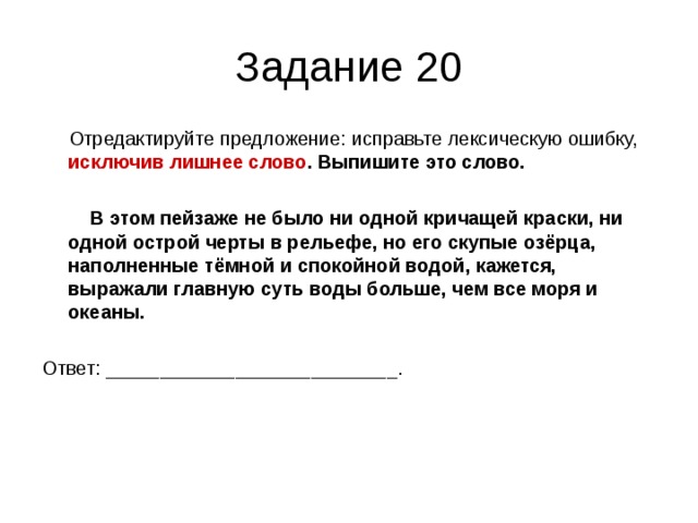 Задание 20  Отредактируйте предложение: исправьте лексическую ошибку, исключив лишнее слово . Выпишите это слово.   В этом пейзаже не было ни одной кричащей краски, ни одной острой черты в рельефе, но его скупые озёрца, наполненные тёмной и спокойной водой, кажется, выражали главную суть воды больше, чем все моря и океаны.  Ответ: ___________________________. 