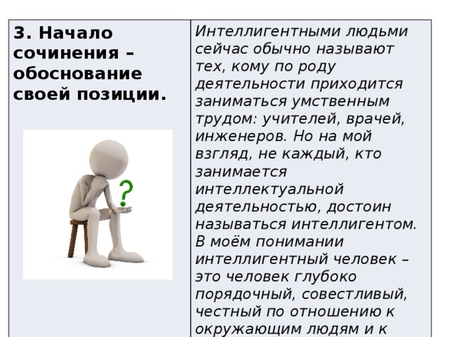 3. Начало сочинения – обоснование своей позиции. Интеллигентными людьми сейчас обычно называют тех, кому по роду деятельности приходится заниматься умственным трудом: учителей, врачей, инженеров. Но на мой взгляд, не каждый, кто занимается интеллектуальной деятельностью, достоин называться интеллигентом. В моём понимании интеллигентный человек – это человек глубоко порядочный, совестливый, честный по отношению к окружающим людям и к самому себе. Читая текст С. Залыгина, я ещё раз утвердился в своём мнении по этому вопросу. 