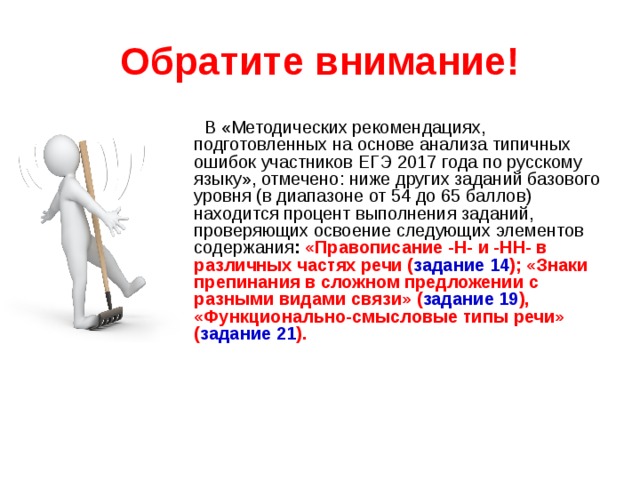 Обратите внимание!  В «Методических рекомендациях, подготовленных на основе анализа типичных ошибок участников ЕГЭ 201 7 года по русскому языку», отмечено: ниже других заданий базового уровня (в диапазоне от 54 до 65 баллов) находится процент выполнения заданий, проверяющих освоение следующих элементов содержания : «Правописание -Н- и -НН- в различных частях речи ( задание 14 ); «Знаки препинания в сложном предложении с разными видами связи» ( задание 19 ), «Функционально-смысловые типы речи» ( задание 21 ). 