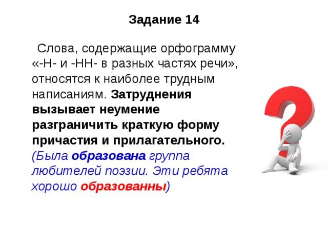 задание 14 слова, содержащие орфограмму «-н- и -нн- в разных частях речи», относятся к наиболее трудным написаниям. затруднения вызывает неумение разграничить краткую форму причастия и прилагательного. (была образована группа любителей поэзии. эти ребята хорошо образованны ) 