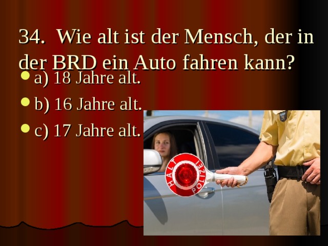 34. Wie alt ist der Mensch, der in der BRD ein Auto fahren kann?   a) 18 Jahre alt. b) 16 Jahre alt. c) 17 Jahre alt.  
