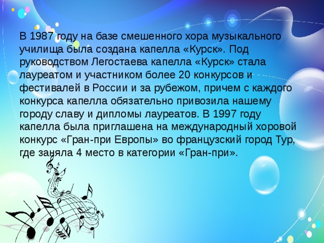 В 1987 году на базе смешенного хора музыкального училища была создана капелла «Курск». Под руководством Легостаева капелла «Курск» стала лауреатом и участником более 20 конкурсов и фестивалей в России и за рубежом, причем с каждого конкурса капелла обязательно привозила нашему городу славу и дипломы лауреатов. В 1997 году капелла была приглашена на международный хоровой конкурс «Гран-при Европы» во французский город Тур, где заняла 4 место в категории «Гран-при».  