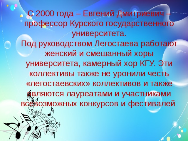 С 2000 года – Евгений Дмитриевич – профессор Курского государственного университета.  Под руководством Легостаева работают женский и смешанный хоры университета, камерный хор КГУ. Эти коллективы также не уронили честь «легостаевских» коллективов и также являются лауреатами и участниками всевозможных конкурсов и фестивалей    