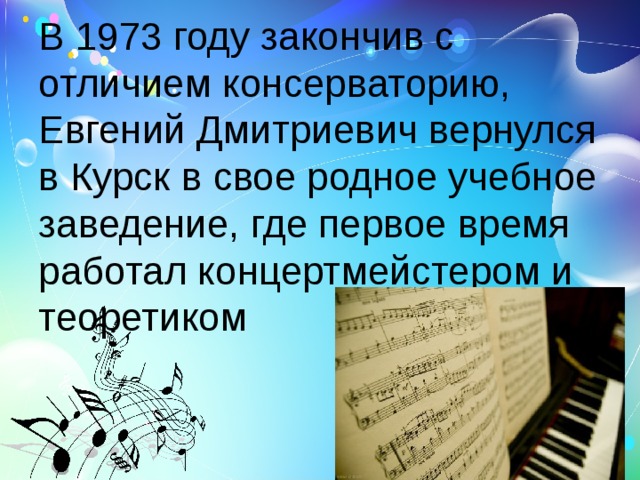 В 1973 году закончив с отличием консерваторию, Евгений Дмитриевич вернулся в Курск в свое родное учебное заведение, где первое время работал концертмейстером и теоретиком 