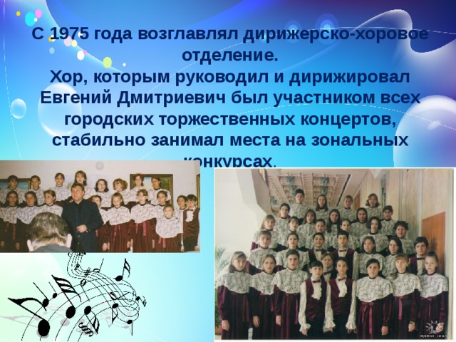 С 1975 года возглавлял дирижерско-хоровое отделение.  Хор, которым руководил и дирижировал Евгений Дмитриевич был участником всех городских торжественных концертов, стабильно занимал места на зональных конкурсах .  