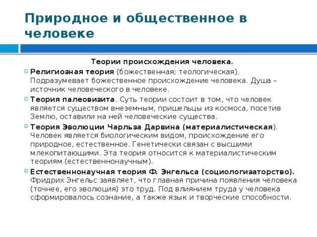 Природное и общественное в человеке Теории происхождения человека. Религиозная теория (божественная; теологическая). Подразумевает божественное происхождение человека. Душа – источник человеческого в человеке. Теория палеовизита . Суть теории состоит в том, что человек является существом внеземным, пришельцы из космоса, посетив Землю, оставили на ней человеческие существа. Теория Эволюции Чарльза Дарвина (материалистическая ). Человек является биологическим видом, происхождение его природное, естественное. Генетически связан с высшими млекопитающими. Эта теория относится к материалистическим теориям (естественнонаучным). Естественнонаучная теория Ф. Энгельса (социологизаторство). Фридрих Энгельс заявляет, что главная причина появления человека (точнее, его эволюция) это труд. Под влиянием труда у человека сформировалось сознание, а также язык и творческие способности. 