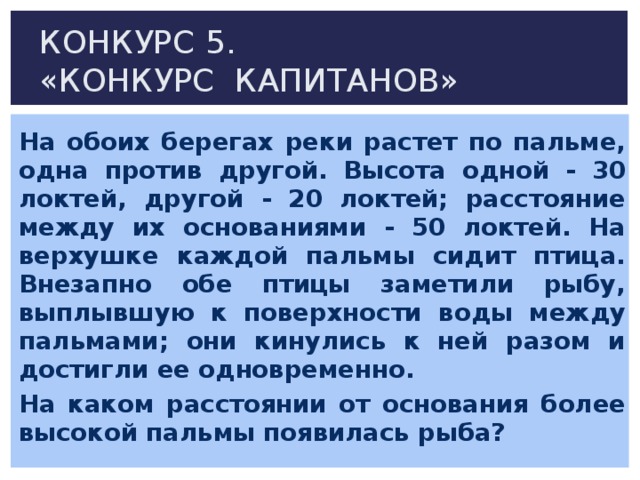 КОНКУРС 5.  «КОНКУРС КАПИТАНОВ» На обоих берегах реки растет по пальме, одна против другой. Высота одной - 30 локтей, другой - 20 локтей; расстояние между их основаниями - 50 локтей. На верхушке каждой пальмы сидит птица. Внезапно обе птицы заметили рыбу, выплывшую к поверхности воды между пальмами; они кинулись к ней разом и достигли ее одновременно. На каком расстоянии от основания более высокой пальмы появилась рыба?  