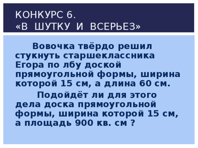 КОНКУРС 6.  «В ШУТКУ И ВСЕРЬЕЗ»  Вовочка твёрдо решил стукнуть старшеклассника Егора по лбу доской прямоугольной формы, ширина которой 15 см, а длина 60 см.  Подойдёт ли для этого дела доска прямоугольной формы, ширина которой 15 см, а площадь 900 кв. см ?