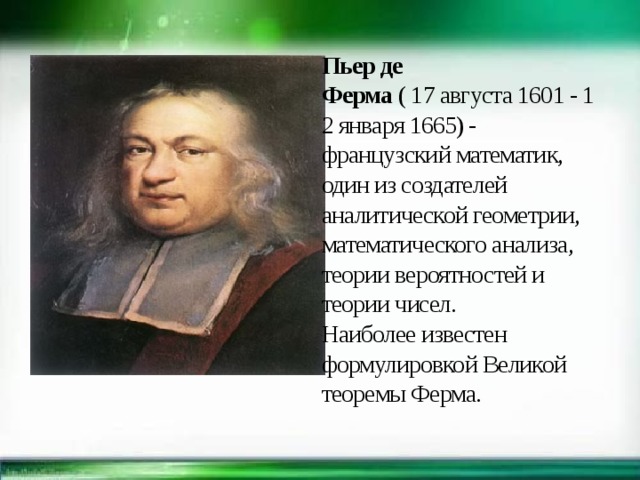Пьер де Ферма  ( 17 августа 1601 - 12 января 1665) -французский математик, один из создателей аналитической геометрии, математического анализа, теории вероятностей и теории чисел.  Наиболее известен формулировкой Великой теоремы Ферма. 