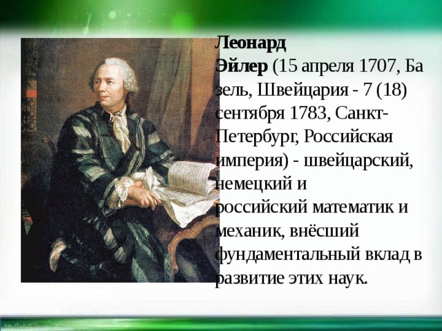 Леонард Эйлер  (15 апреля 1707, Базель, Швейцария - 7 (18) сентября 1783, Санкт-Петербург, Российская империя) - швейцарский, немецкий и российский математик и механик, внёсший фундаментальный вклад в развитие этих наук.  