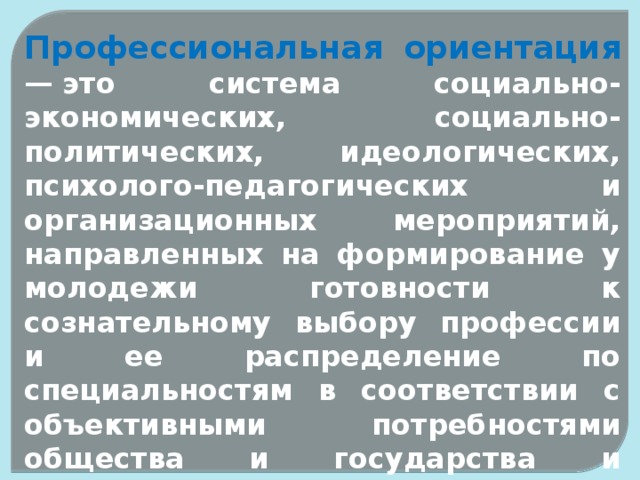 Профессиональная  ориентация  — это система социально-экономических, социально-политических, идеологических, психолого-педагогических и организационных мероприятий, направленных на формирование у молодежи готовности к сознательному выбору профессии и ее распределение по специальностям в соответствии с объективными потребностями общества и государства и способностями личности . 