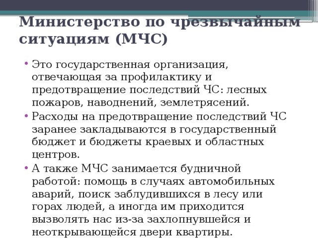 Министерство по чрезвычайным ситуациям (МЧС) Это государственная организация, отвечающая за профилактику и предотвращение последствий ЧС: лесных пожаров, наводнений, землетрясений. Расходы на предотвращение последствий ЧС заранее закладываются в государственный бюджет и бюджеты краевых и областных центров. А также МЧС занимается будничной работой: помощь в случаях автомобильных аварий, поиск заблудившихся в лесу или горах людей, а иногда им приходится вызволять нас из-за захлопнувшейся и неоткрывающейся двери квартиры. 