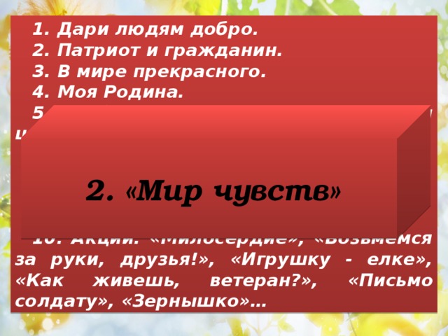 1. Дари людям добро. 2. Патриот и гражданин. 3. В мире прекрасного. 4. Моя Родина. 5. Общероссийские, районные и школьные праздники. 6. Моя культура. 7. Неделя добрых дел. 8. Молодые дарования Кубани. 9. Неделя славы. 10. Акции: «Милосердие», «Возьмемся за руки, друзья!», «Игрушку - елке», «Как живешь, ветеран?», «Письмо солдату», «Зернышко»… 2. «Мир чувств» 