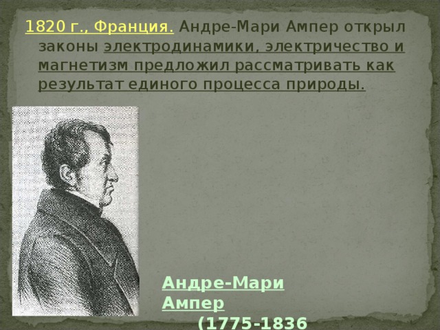 1820 г., Франция. Андре-Мари Ампер открыл законы электродинамики, электричество и магнетизм предложил рассматривать как результат единого процесса природы. Андре-Мари Ампер  (1775-1836 г.г.) 