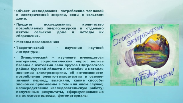 . Объект исследования: потребление тепловой и электрической энергии, воды в сельском доме. Предмет исследования: количество потребляемых энергоресурсов в отдельно взятом сельском доме и методы их сбережения. Методы исследования: Теоретический – изучение научной литературы;  Эмпирический – изучение имеющегося материала; социологический опрос: велись беседы с жителями села Крутое Щигровского района Курской области о способах и методах экономии электроэнергии, об интенсивности потребления электо-теплоэнергии в осенне-зимний период, выясняли, какие способы экономии приемлемы в том или ином случае; непосредственно исследовательскую работу; полученные результаты, сформулированные на их основе выводы, фотоматериалы 