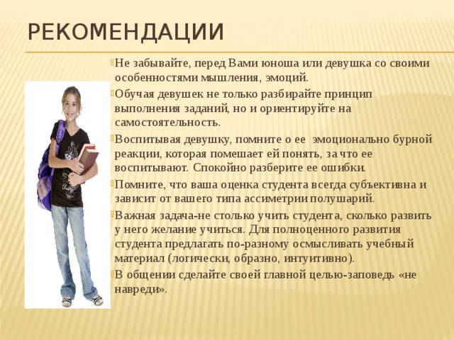 Рекомендации Не забывайте, перед Вами юноша или девушка со своими особенностями мышления, эмоций. Обучая девушек не только разбирайте принцип выполнения заданий, но и ориентируйте на самостоятельность. Воспитывая девушку, помните о ее эмоционально бурной реакции, которая помешает ей понять, за что ее воспитывают. Спокойно разберите ее ошибки. Помните, что ваша оценка студента всегда субъективна и зависит от вашего типа ассиметрии полушарий. Важная задача-не столько учить студента, сколько развить у него желание учиться. Для полноценного развития студента предлагать по-разному осмысливать учебный материал (логически, образно, интуитивно). В общении сделайте своей главной целью-заповедь «не навреди». 