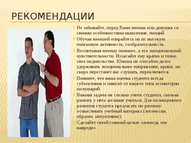 Рекомендации Не забывайте, перед Вами юноша или девушка со своими особенностями мышления, эмоций. Обучая юношей опирайтесь на их высокую поисковую активность, сообразительность. Воспитывая юношу помните, о его эмоциональной чувствительности. Излагайте ему кратко и точно свое недовольство. Юноша не способен долго удерживать эмоциональное напряжение, крики, он скоро перестанет вас слушать, переключится. Помните, что ваша оценка студента всегда субъективна и зависит от вашего типа ассиметрии полушарий. Важная задача-не столько учить студента, сколько развить у него желание учиться. Для полноценного развития студента предлагать по-разному осмысливать учебный материал (логически, образно, интуитивно). Сделайте своей главной целью-заповедь «не навреди». 