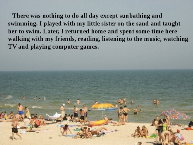 There was nothing to do all day except sunbathing and swimming. I played with my little sister on the sand and taught her to swim. Later, I returned home and spent some time here walking with my friends, reading, listening to the music, watching TV and playing computer games. 