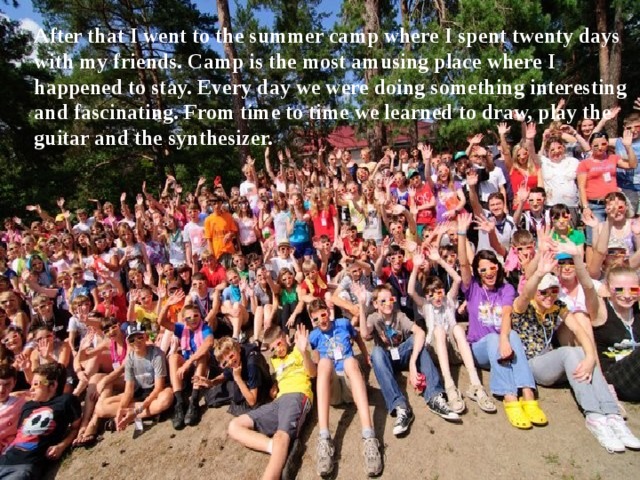 After that I went to the summer camp where I spent twenty days with my friends. Camp is the most amusing place where I happened to stay. Every day we were doing something interesting and fascinating. From time to time we learned to draw, play the guitar and the synthesizer. 