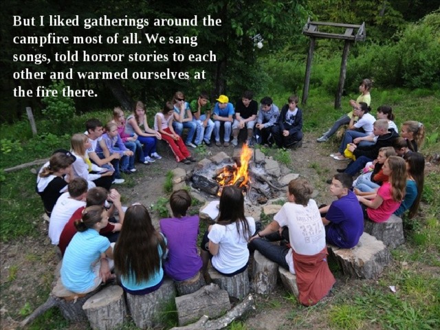 But I liked gatherings around the campfire most of all. We sang songs, told horror stories to each other and warmed ourselves at the fire there. 