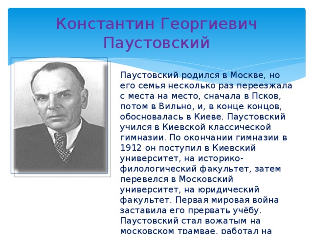 Константин Георгиевич Паустовский Паустовский родился в Москве, но его семья несколько раз переезжала с места на место, сначала в Псков, потом в Вильно, и, в конце концов, обосновалась в Киеве. Паустовский учился в Киевской классической гимназии. По окончании гимназии в 1912 он поступил в Киевский университет, на историко-филологический факультет, затем перевелся в Московский университет, на юридический факультет. Первая мировая война заставила его прервать учёбу. Паустовский стал вожатым на московском трамвае, работал на санитарном поезде. В 1915 с полевым санитарным отрядом отступал вместе с русской армией по Польше и Белоруссии. 