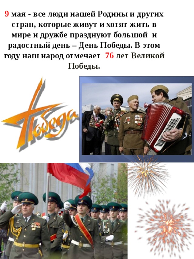 9 мая - все люди нашей Родины и других стран, которые живут и хотят жить в мире и дружбе празднуют большой и радостный день – День Победы. В этом году наш народ отмечает 76 лет Великой Победы. 