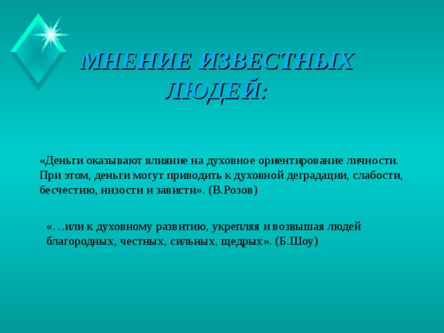 МНЕНИЕ ИЗВЕСТНЫХ ЛЮДЕЙ: «Деньги оказывают влияние на духовное ориентирование личности. При этом, деньги могут приводить к духовной деградации, слабости, бесчестию, низости и зависти». (В.Розов) «…или к духовному развитию, укрепляя и возвышая людей благородных, честных, сильных, щедрых». (Б.Шоу)