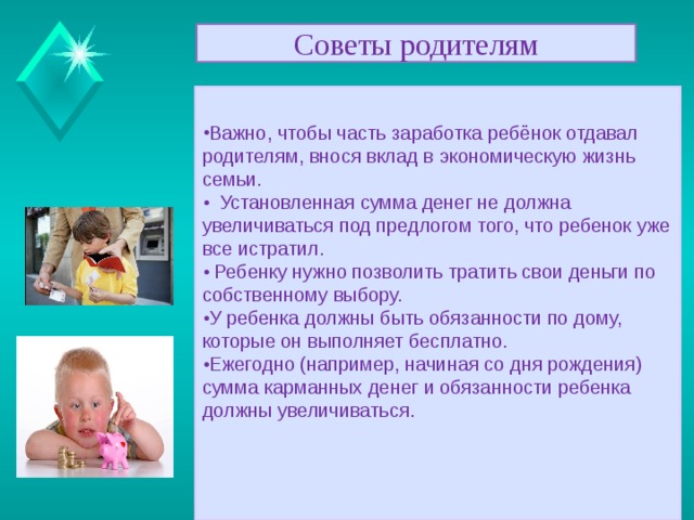 Советы родителям Можно давать карманные деньги ребенку с 6-7 лет. • С самого начала нужно объяснить ребенку смысл выплат и договориться о том, какие расходы они будут покрывать. • Сумма должна быть разумной и увеличиваться с возрастом. • Выдача карманных денег не должна ставиться в зависимость от поведения и школьных оценок и не должна отменяться в качестве наказания. Надо приучать откладывать какую-то часть средств на подарки близким. Нужно учить ребёнка разумному обращению с деньгами. Подрабатывать нужно разрешать, лишь бы не в ущерб здоровью и учебе.