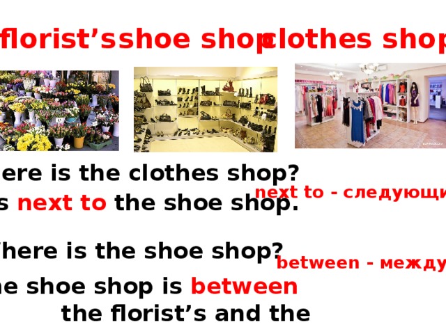 florist’s shoe shop clothes shop Where is the clothes shop? next to - следующий  - It’s next to the shoe shop. Where is the shoe shop? between - между The shoe shop is between  the florist’s and the clothes shop . 