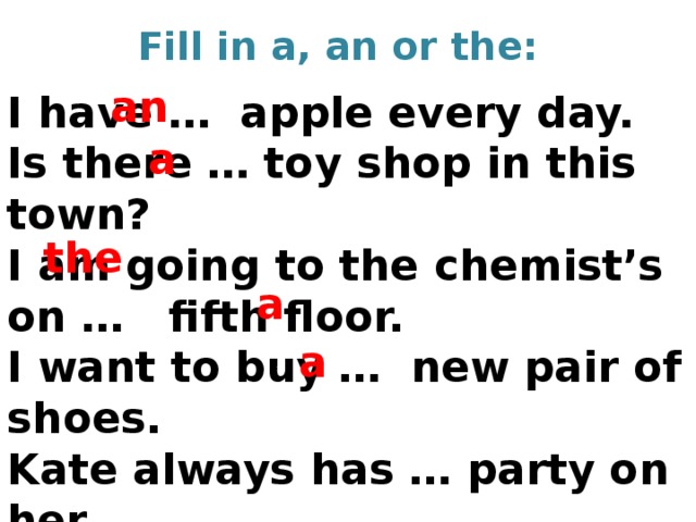 Fill in a, an or the: an I have … apple every day. Is there … toy shop in this town? I am going to the chemist’s on … fifth floor. I want to buy … new pair of shoes. Kate always has … party on her Birthday.   a the a a 