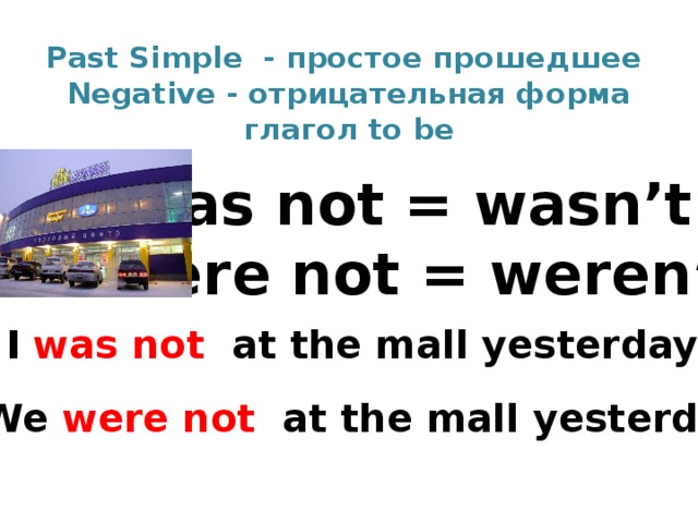 Past Simple - простое прошедшее  Negative - отрицательная форма  глагол to be was not = wasn’t were not = weren’t I was not at the mall yesterday . We were not at the mall yesterday. 