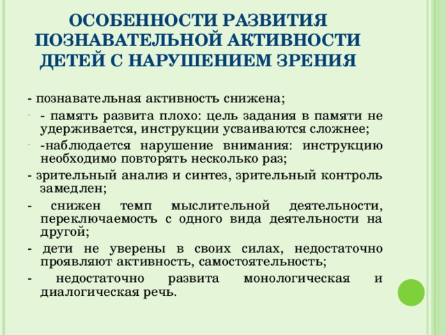 ОСОБЕННОСТИ РАЗВИТИЯ ПОЗНАВАТЕЛЬНОЙ АКТИВНОСТИ ДЕТЕЙ С НАРУШЕНИЕМ ЗРЕНИЯ - познавательная активность снижена; - память развита плохо: цель задания в памяти не удерживается, инструкции усваиваются сложнее; -наблюдается нарушение внимания: инструкцию необходимо повторять несколько раз; - зрительный анализ и синтез, зрительный контроль замедлен; - снижен темп мыслительной деятельности, переключаемость с одного вида деятельности на другой; - дети не уверены в своих силах, недостаточно проявляют активность, самостоятельность; - недостаточно развита монологическая и диалогическая речь.